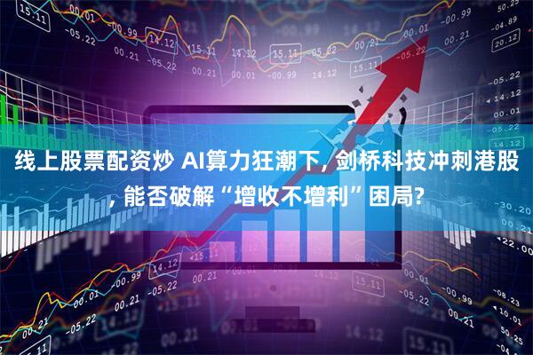 线上股票配资炒 AI算力狂潮下, 剑桥科技冲刺港股, 能否破解“增收不增利”困局?