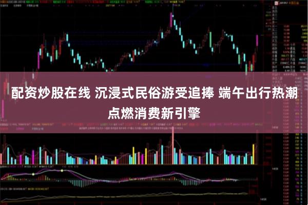 配资炒股在线 沉浸式民俗游受追捧 端午出行热潮点燃消费新引擎