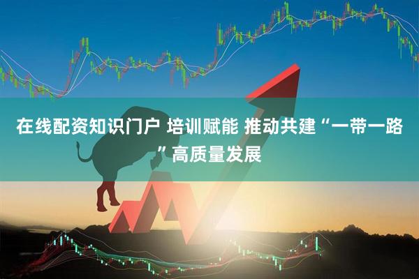 在线配资知识门户 培训赋能 推动共建“一带一路”高质量发展