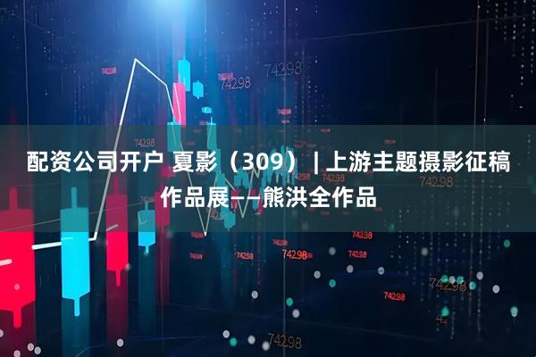 配资公司开户 夏影（309） | 上游主题摄影征稿作品展——熊洪全作品