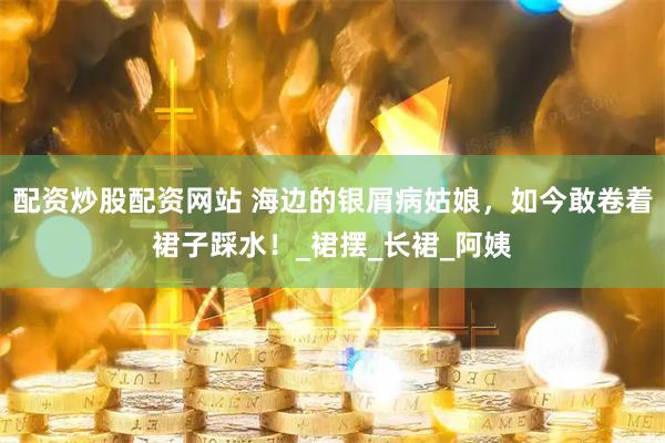 配资炒股配资网站 海边的银屑病姑娘，如今敢卷着裙子踩水！_裙摆_长裙_阿姨