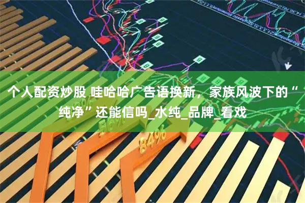 个人配资炒股 哇哈哈广告语换新，家族风波下的“纯净”还能信吗_水纯_品牌_看戏