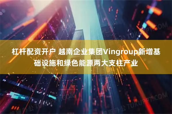 杠杆配资开户 越南企业集团Vingroup新增基础设施和绿色能源两大支柱产业