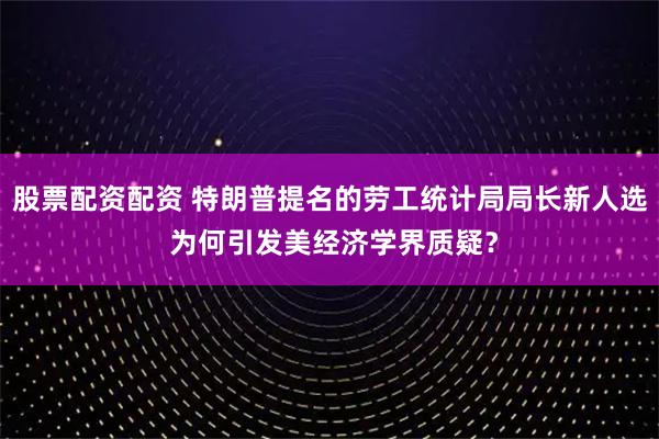 股票配资配资 特朗普提名的劳工统计局局长新人选 为何引发美经济学界质疑？