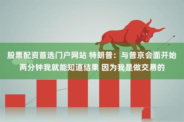 股票配资首选门户网站 特朗普：与普京会面开始两分钟我就能知道结果 因为我是做交易的