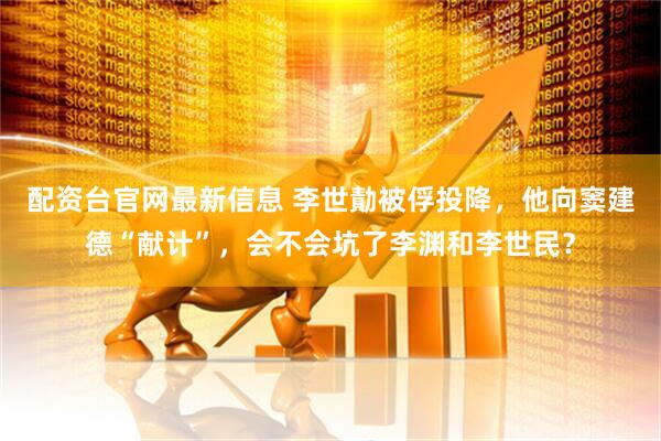 配资台官网最新信息 李世勣被俘投降，他向窦建德“献计”，会不会坑了李渊和李世民？
